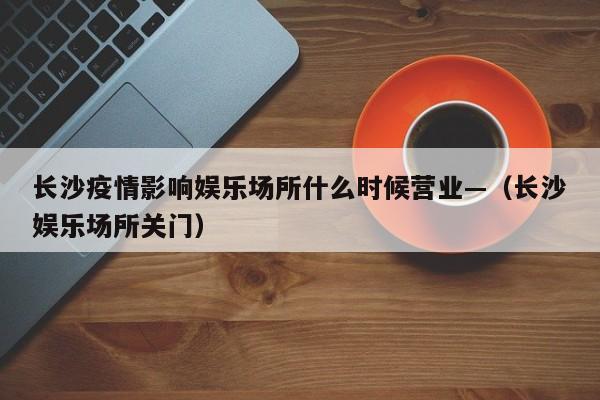 长沙疫情影响娱乐场所什么时候营业—(长沙娱乐场所关门)
