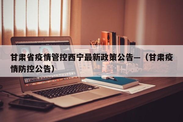 甘肃省疫情管控西宁最新政策公告—(甘肃疫情防控公告)