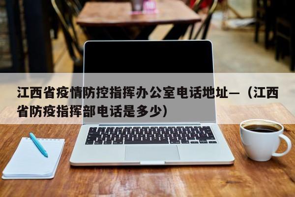 江西省疫情防控指挥办公室电话地址—(江西省防疫指挥部电话是多少)