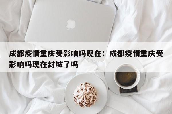 成都疫情重庆受影响吗现在:成都疫情重庆受影响吗现在封城了吗