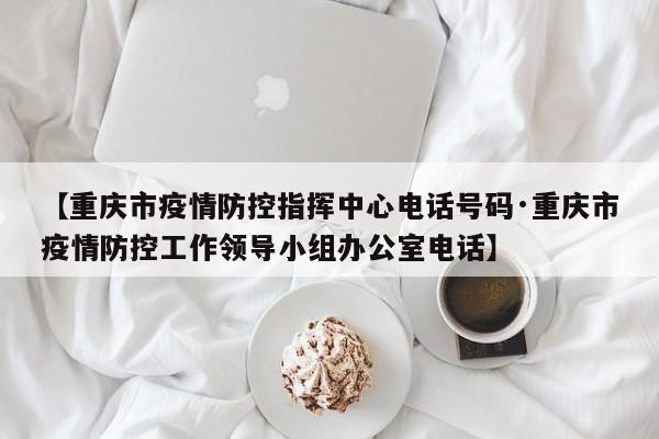 【重庆市疫情防控指挥中心电话号码·重庆市疫情防控工作领导小组办公室电话】