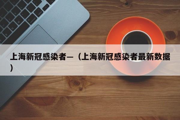 上海新冠感染者—(上海新冠感染者最新数据)