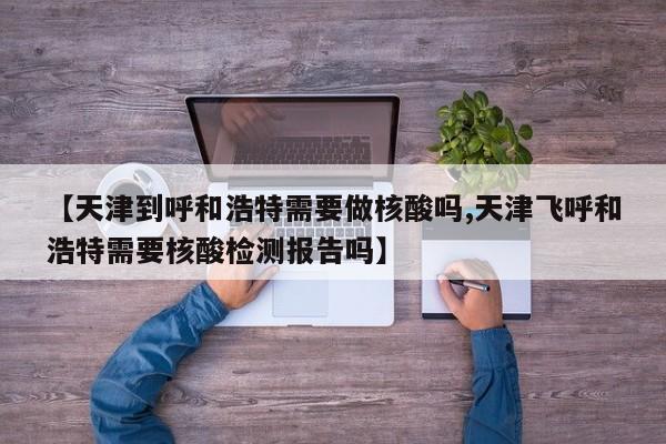【天津到呼和浩特需要做核酸吗,天津飞呼和浩特需要核酸检测报告吗】