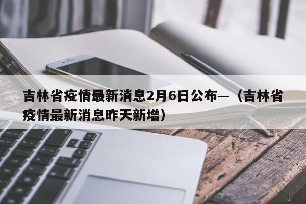 吉林省疫情最新消息2月6日公布—(吉林省疫情最新消息昨天新增)