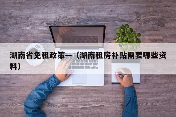 湖南省免租政策—(湖南租房补贴需要哪些资料)