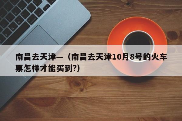 南昌去天津—(南昌去天津10月8号的火车票怎样才能买到?)