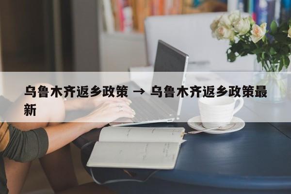 乌鲁木齐返乡政策 → 乌鲁木齐返乡政策最新
