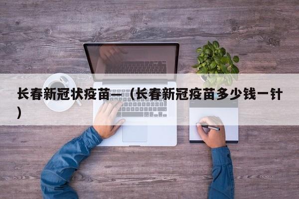 长春新冠状疫苗—(长春新冠疫苗多少钱一针)