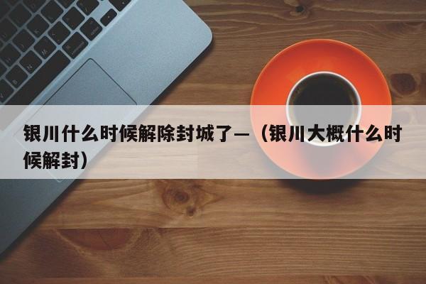 银川什么时候解除封城了—(银川大概什么时候解封)