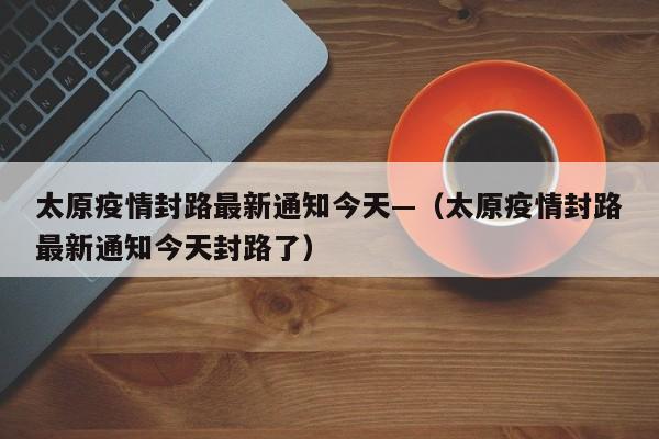 太原疫情封路最新通知今天—(太原疫情封路最新通知今天封路了)
