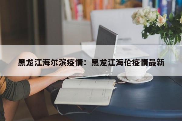 黑龙江海尔滨疫情:黑龙江海伦疫情最新