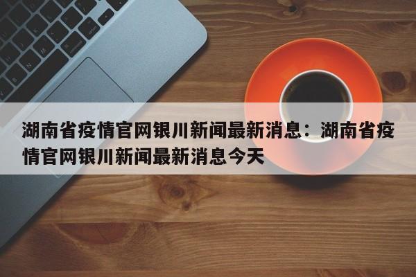湖南省疫情官网银川新闻最新消息:湖南省疫情官网银川新闻最新消息今天