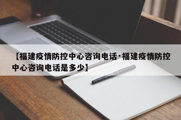 【福建疫情防控中心咨询电话·福建疫情防控中心咨询电话是多少】