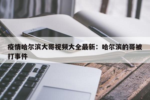 疫情哈尔滨大哥视频大全最新:哈尔滨的哥被打事件