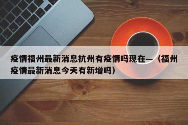 疫情福州最新消息杭州有疫情吗现在—(福州疫情最新消息今天有新增吗)