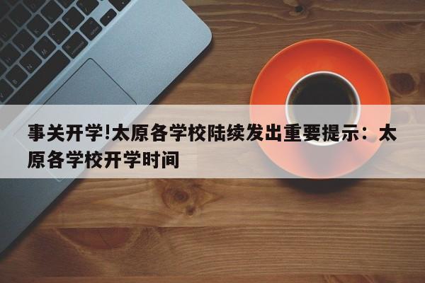 事关开学!太原各学校陆续发出重要提示:太原各学校开学时间