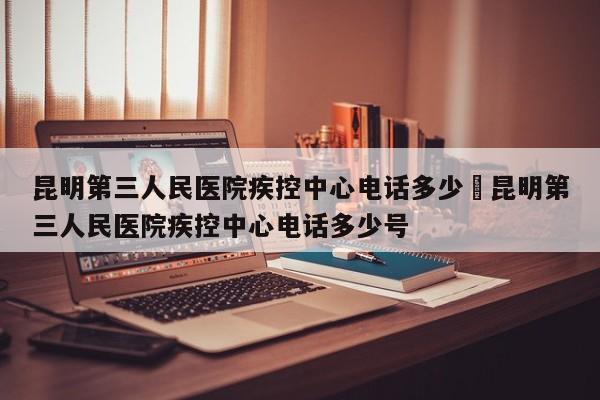昆明第三人民医院疾控中心电话多少›昆明第三人民医院疾控中心电话多少号