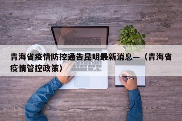 青海省疫情防控通告昆明最新消息—(青海省疫情管控政策)