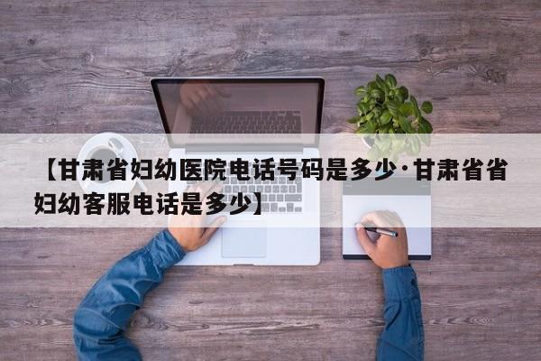 【甘肃省妇幼医院电话号码是多少·甘肃省省妇幼客服电话是多少】
