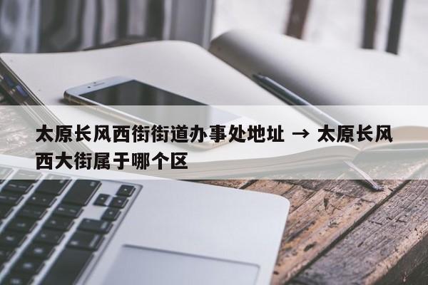 太原长风西街街道办事处地址 → 太原长风西大街属于哪个区