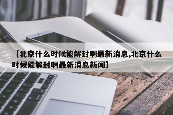 【北京什么时候能解封啊最新消息,北京什么时候能解封啊最新消息新闻】