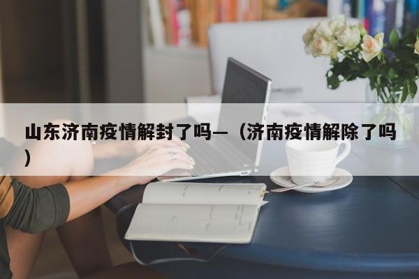 山东济南疫情解封了吗—(济南疫情解除了吗)