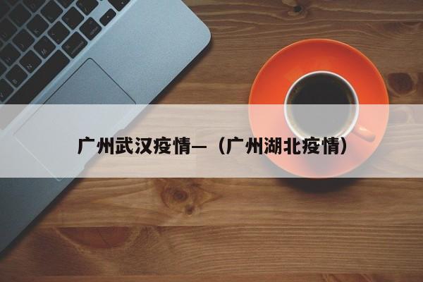 广州武汉疫情—(广州湖北疫情)