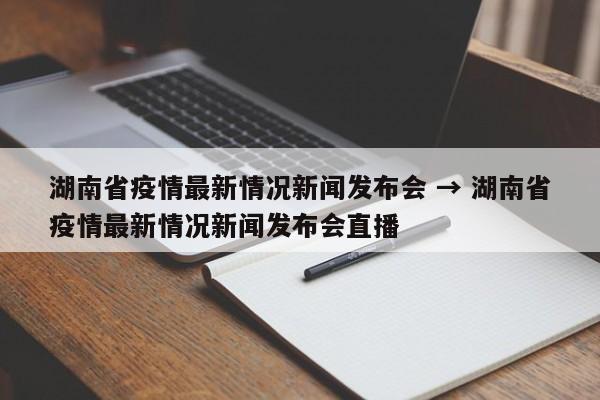 湖南省疫情最新情况新闻发布会 → 湖南省疫情最新情况新闻发布会直播