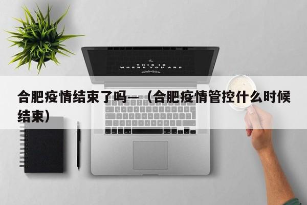 合肥疫情结束了吗—(合肥疫情管控什么时候结束)