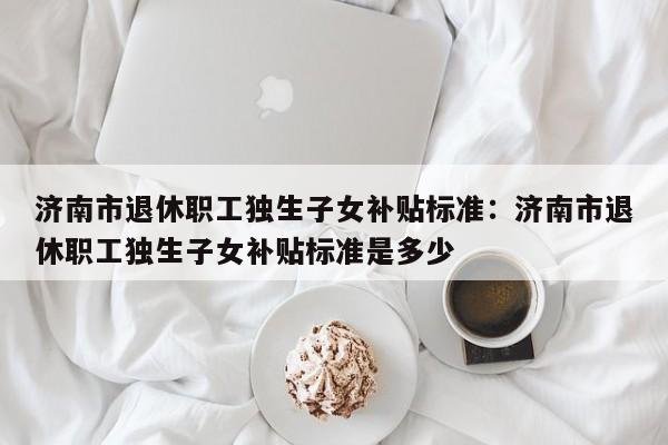 济南市退休职工独生子女补贴标准:济南市退休职工独生子女补贴标准是多少
