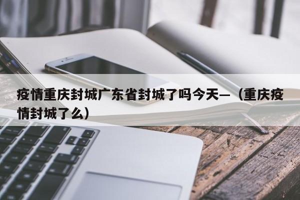 疫情重庆封城广东省封城了吗今天—(重庆疫情封城了么)