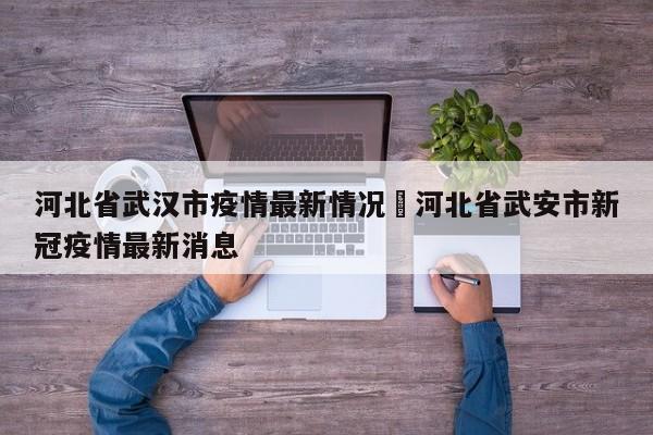 河北省武汉市疫情最新情况›河北省武安市新冠疫情最新消息