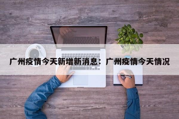 广州疫情今天新增新消息:广州疫情今天情况