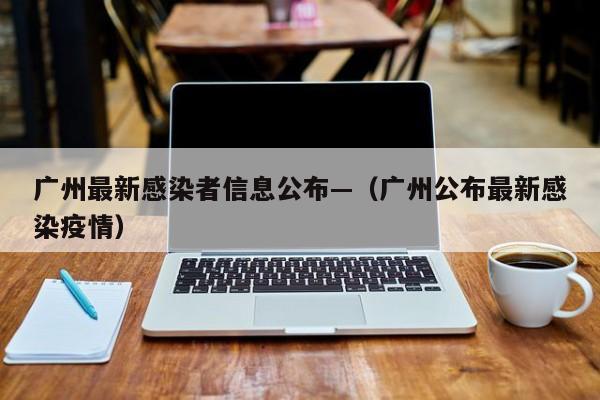 广州最新感染者信息公布—(广州公布最新感染疫情)