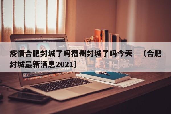 疫情合肥封城了吗福州封城了吗今天—(合肥封城最新消息2021)
