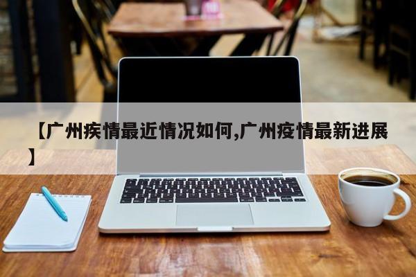 【广州疾情最近情况如何,广州疫情最新进展】