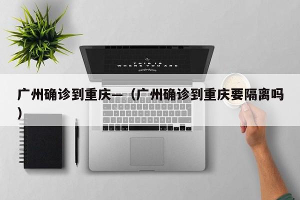 广州确诊到重庆—(广州确诊到重庆要隔离吗)