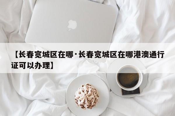 【长春宽城区在哪·长春宽城区在哪港澳通行证可以办理】