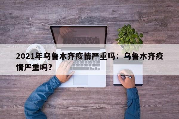2021年乌鲁木齐疫情严重吗:乌鲁木齐疫情严重吗?