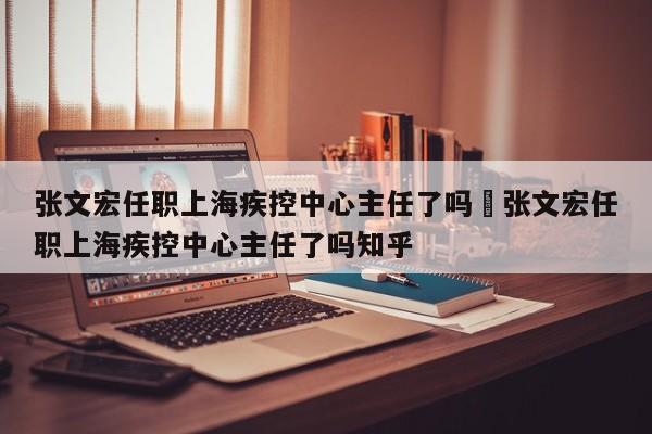 张文宏任职上海疾控中心主任了吗›张文宏任职上海疾控中心主任了吗知乎