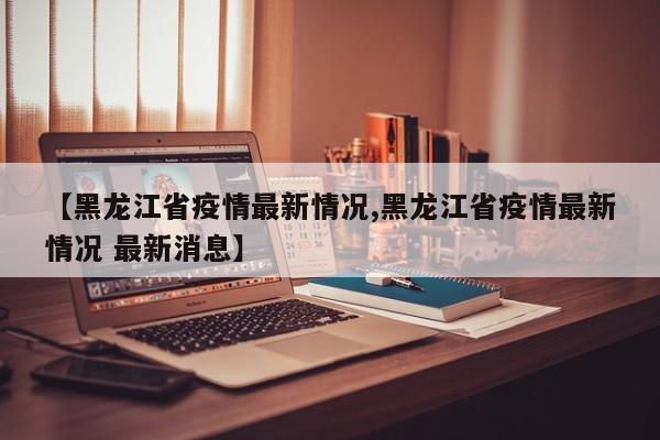 【黑龙江省疫情最新情况,黑龙江省疫情最新情况 最新消息】