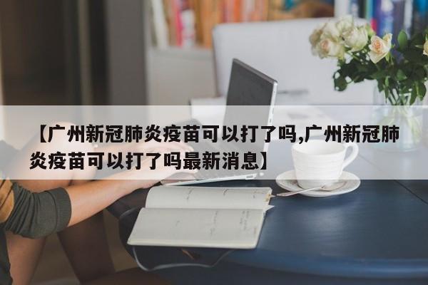 【广州新冠肺炎疫苗可以打了吗,广州新冠肺炎疫苗可以打了吗最新消息】