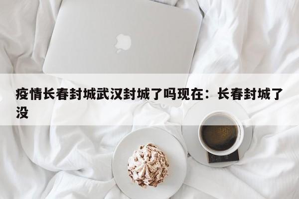 疫情长春封城武汉封城了吗现在:长春封城了没