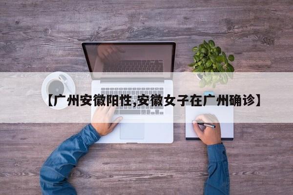 【广州安徽阳性,安徽女子在广州确诊】
