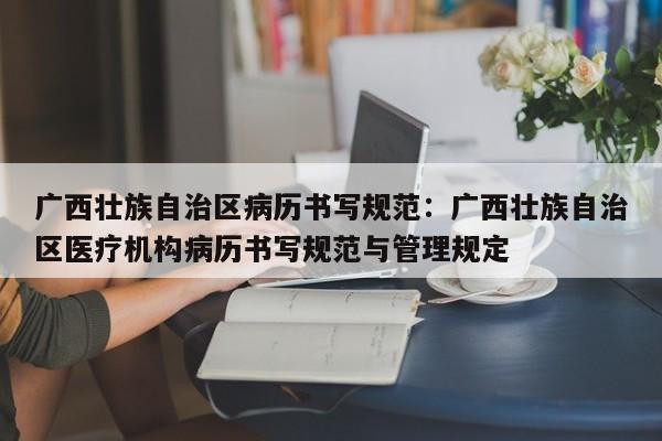 广西壮族自治区病历书写规范:广西壮族自治区医疗机构病历书写规范与管理规定