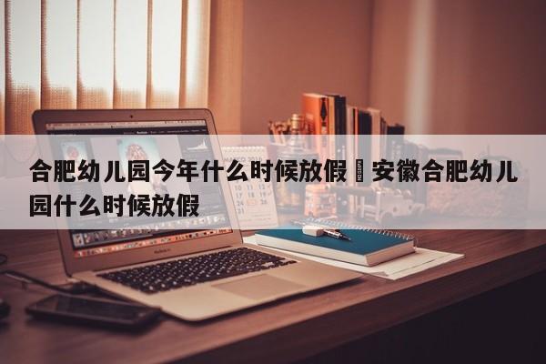合肥幼儿园今年什么时候放假›安徽合肥幼儿园什么时候放假