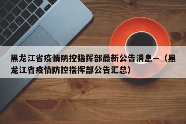 黑龙江省疫情防控指挥部最新公告消息—(黑龙江省疫情防控指挥部公告汇总)