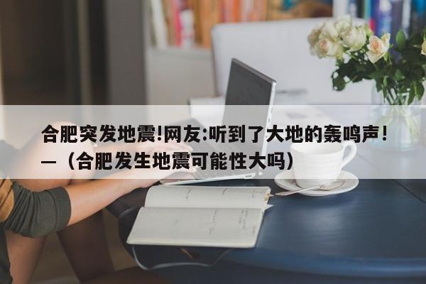 合肥突发地震!网友:听到了大地的轰鸣声!—(合肥发生地震可能性大吗)