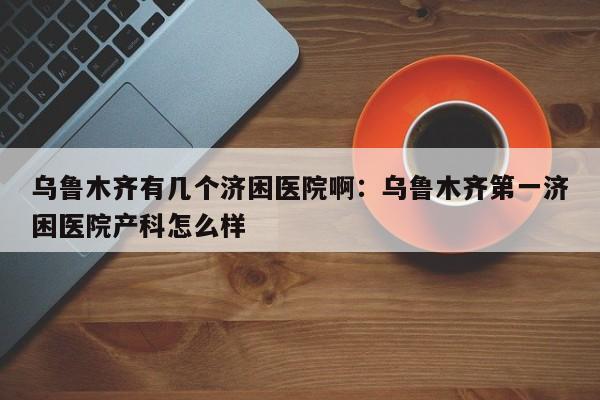 乌鲁木齐有几个济困医院啊:乌鲁木齐第一济困医院产科怎么样