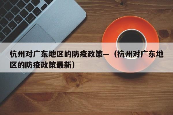 杭州对广东地区的防疫政策—(杭州对广东地区的防疫政策最新)